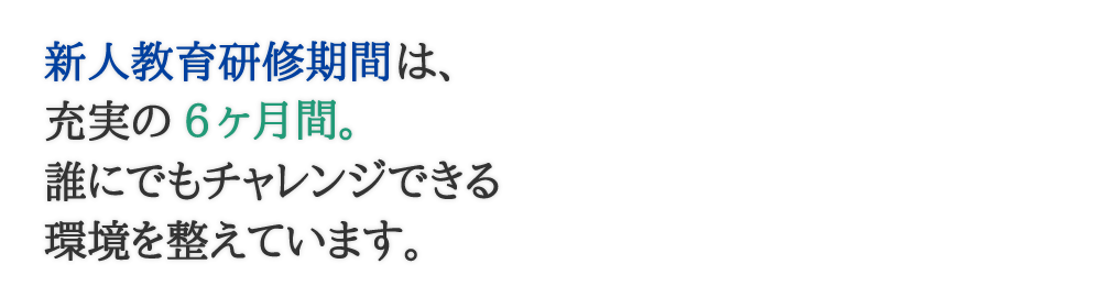 新人教育研修は充実の6ヶ月間。誰にでもチャレンジできる環境を整えています。