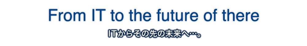 From IT to the future of there｜ITからその先の未来へ…。