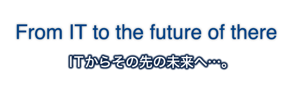 From IT to the future of there｜ITからその先の未来へ…。